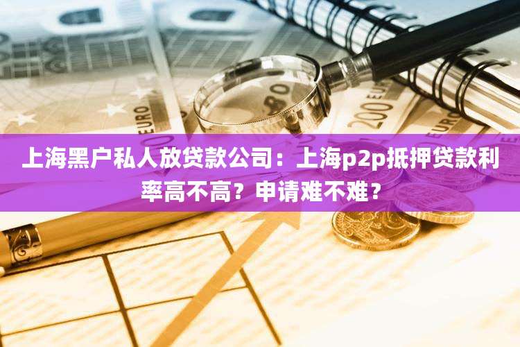 上海黑户私人放贷款公司：上海p2p抵押贷款利率高不高？申请难不难？